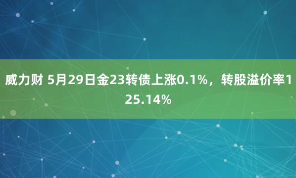 威力财 5月29日金23转债上涨0.1%，转股溢价率125.14%