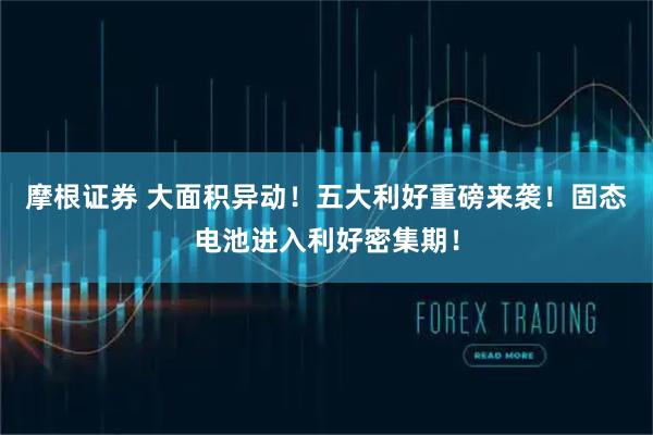摩根证券 大面积异动！五大利好重磅来袭！固态电池进入利好密集期！
