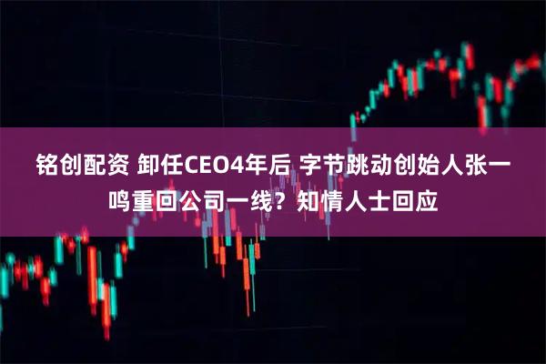 铭创配资 卸任CEO4年后 字节跳动创始人张一鸣重回公司一线？知情人士回应