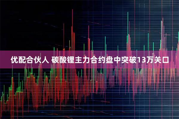 优配合伙人 碳酸锂主力合约盘中突破13万关口