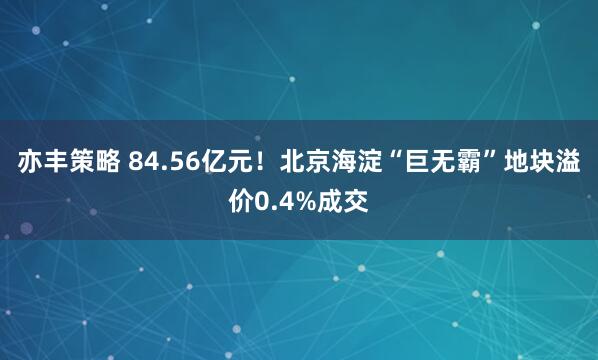 亦丰策略 84.56亿元！北京海淀“巨无霸”地块溢价0.4%成交