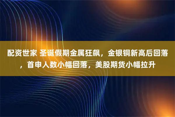配资世家 圣诞假期金属狂飙，金银铜新高后回落，首申人数小幅回落，美股期货小幅拉升