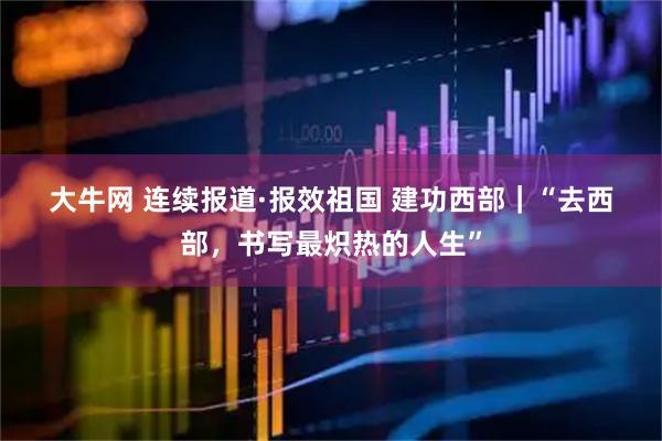 大牛网 连续报道·报效祖国 建功西部|“去西部,书写最炽热的人生”