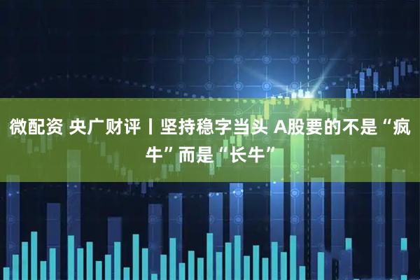 微配资 央广财评丨坚持稳字当头 A股要的不是“疯牛”而是“长牛”