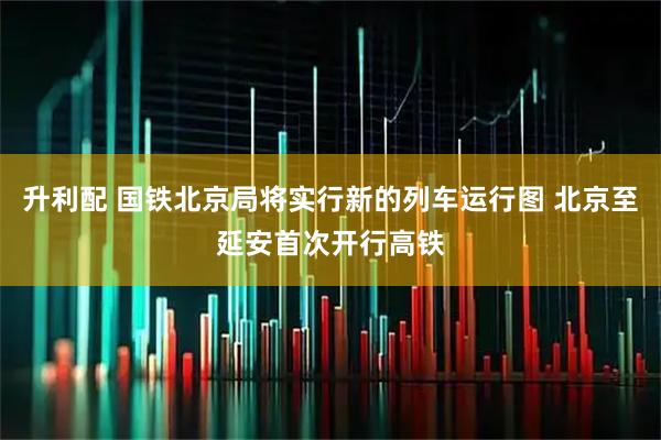 升利配 国铁北京局将实行新的列车运行图 北京至延安首次开行高铁