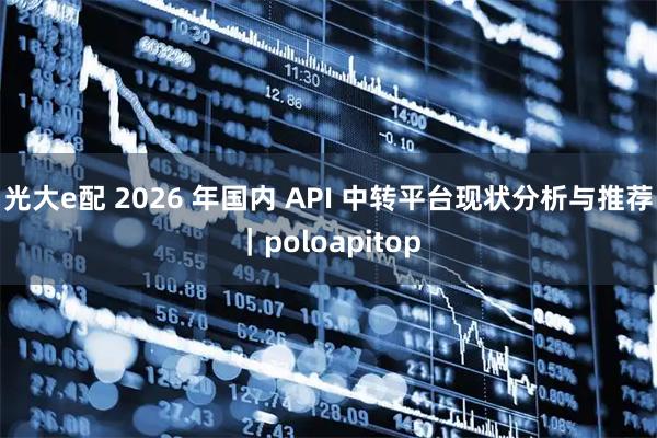光大e配 2026 年国内 API 中转平台现状分析与推荐｜poloapitop