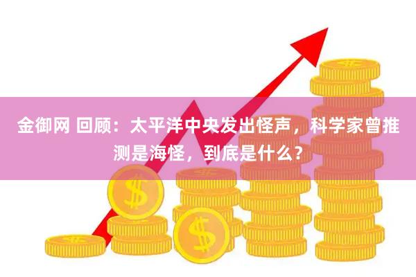 金御网 回顾：太平洋中央发出怪声，科学家曾推测是海怪，到底是什么？