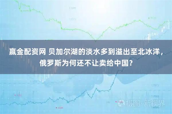 赢金配资网 贝加尔湖的淡水多到溢出至北冰洋，俄罗斯为何还不让卖给中国？