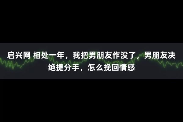 启兴网 相处一年，我把男朋友作没了，男朋友决绝提分手，怎么挽回情感