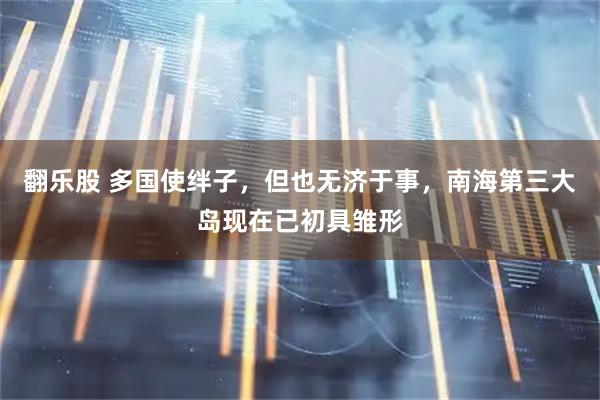 翻乐股 多国使绊子，但也无济于事，南海第三大岛现在已初具雏形
