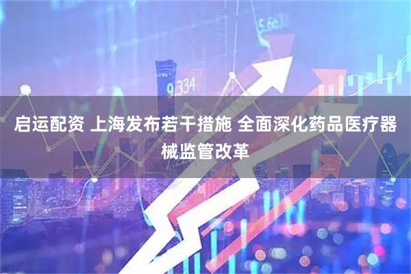 启运配资 上海发布若干措施 全面深化药品医疗器械监管改革