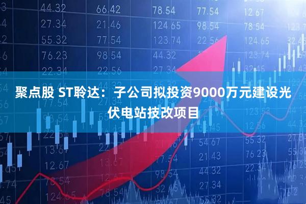 聚点股 ST聆达：子公司拟投资9000万元建设光伏电站技改项目