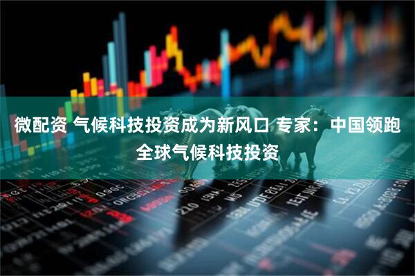 微配资 气候科技投资成为新风口 专家：中国领跑全球气候科技投资