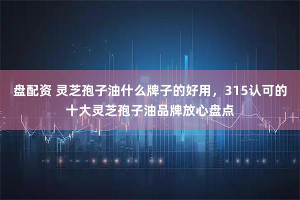 盘配资 灵芝孢子油什么牌子的好用，315认可的十大灵芝孢子油品牌放心盘点