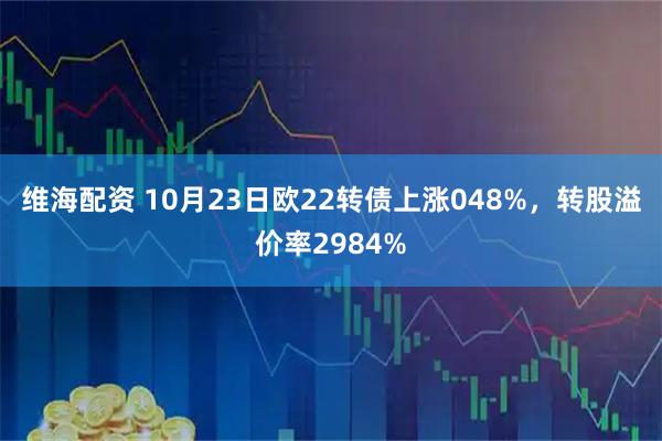 维海配资 10月23日欧22转债上涨048%，转股溢价率2984%