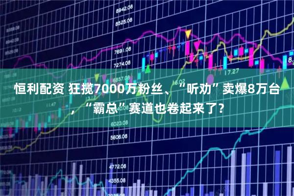 恒利配资 狂揽7000万粉丝、“听劝”卖爆8万台，“霸总”赛道也卷起来了？