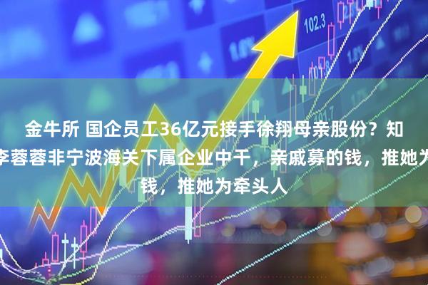金牛所 国企员工36亿元接手徐翔母亲股份？知情人：李蓉蓉非宁波海关下属企业中干，亲戚募的钱，推她为牵头人