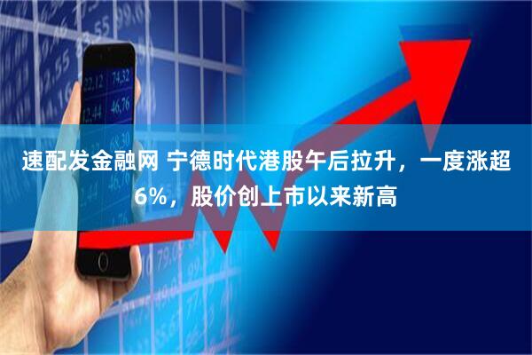 速配发金融网 宁德时代港股午后拉升，一度涨超6%，股价创上市以来新高