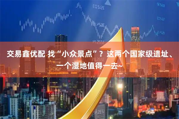 交易鑫优配 找“小众景点”？这两个国家级遗址、一个湿地值得一去~