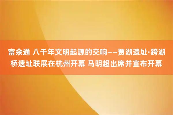 富余通 八千年文明起源的交响——贾湖遗址·跨湖桥遗址联展在杭州开幕 马明超出席并宣布开幕
