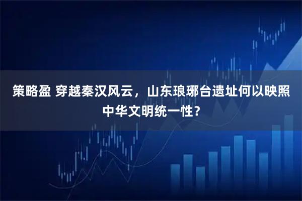 策略盈 穿越秦汉风云，山东琅琊台遗址何以映照中华文明统一性？
