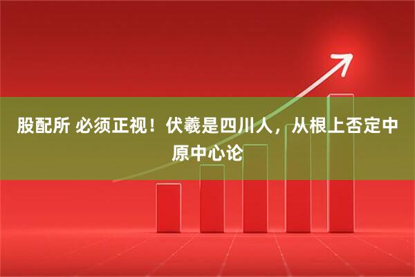 股配所 必须正视！伏羲是四川人，从根上否定中原中心论