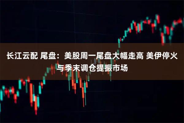 长江云配 尾盘：美股周一尾盘大幅走高 美伊停火与季末调仓提振市场