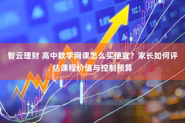 智云理财 高中数学网课怎么买便宜？家长如何评估课程价值与控制预算
