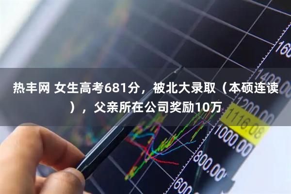 热丰网 女生高考681分，被北大录取（本硕连读），父亲所在公司奖励10万