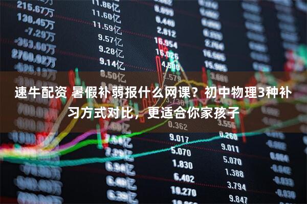 速牛配资 暑假补弱报什么网课？初中物理3种补习方式对比，更适合你家孩子